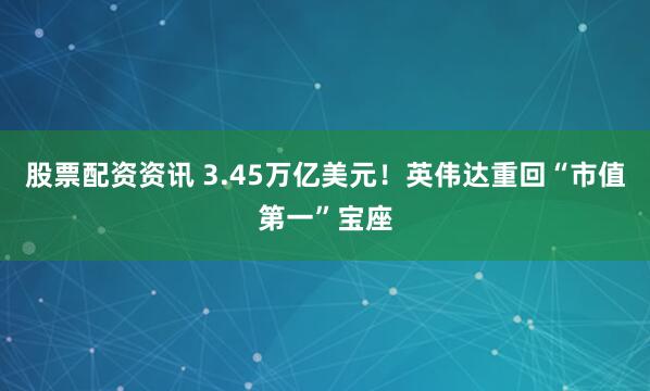 股票配资资讯 3.45万亿美元！英伟达重回“市值第一”宝座