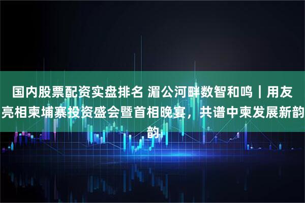 国内股票配资实盘排名 湄公河畔数智和鸣｜用友亮相柬埔寨投资盛会暨首相晚宴，共谱中柬发展新韵