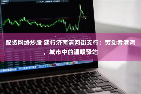 配资网络炒股 建行济南清河街支行：劳动者港湾，城市中的温暖驿站