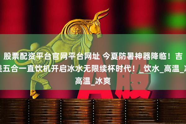 股票配资平台官网平台网址 今夏防暑神器降临！吉之美五合一直饮机开启冰水无限续杯时代！_饮水_高温_冰爽
