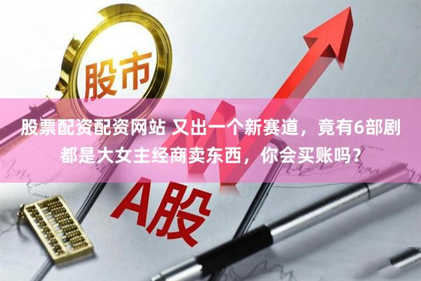 股票配资配资网站 又出一个新赛道，竟有6部剧都是大女主经商卖东西，你会买账吗？