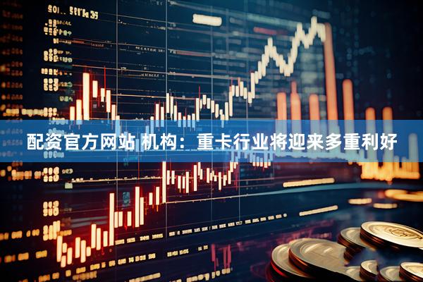 配资官方网站 机构：重卡行业将迎来多重利好