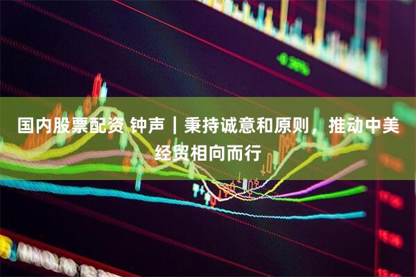 国内股票配资 钟声｜秉持诚意和原则，推动中美经贸相向而行