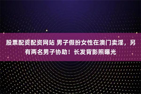 股票配资配资网站 男子假扮女性在澳门卖淫，另有两名男子协助！长发背影照曝光