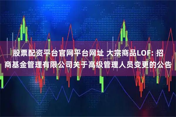 股票配资平台官网平台网址 大宗商品LOF: 招商基金管理有限公司关于高级管理人员变更的公告