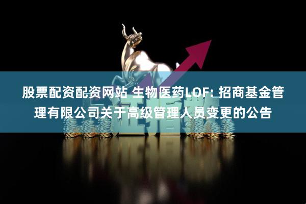 股票配资配资网站 生物医药LOF: 招商基金管理有限公司关于高级管理人员变更的公告