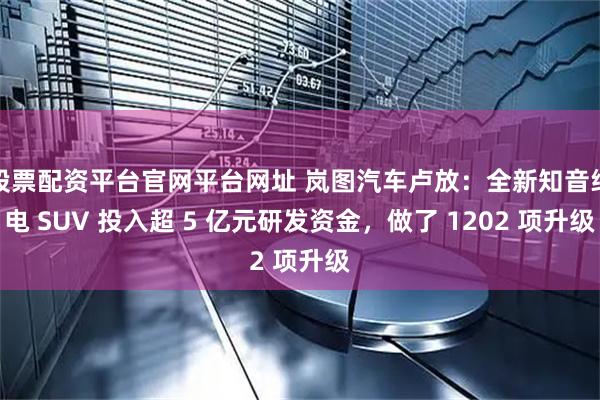 股票配资平台官网平台网址 岚图汽车卢放：全新知音纯电 SUV 投入超 5 亿元研发资金，做了 1202 项升级