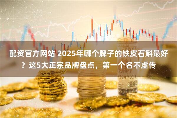配资官方网站 2025年哪个牌子的铁皮石斛最好？这5大正宗品牌盘点，第一个名不虚传