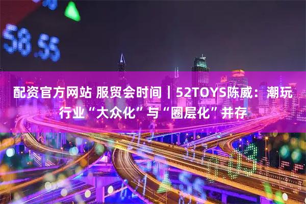 配资官方网站 服贸会时间｜52TOYS陈威：潮玩行业“大众化”与“圈层化”并存
