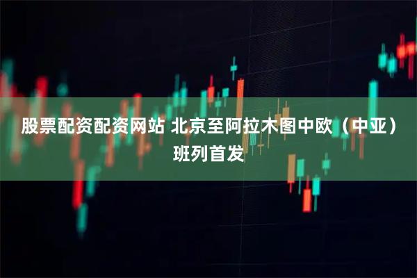 股票配资配资网站 北京至阿拉木图中欧（中亚）班列首发