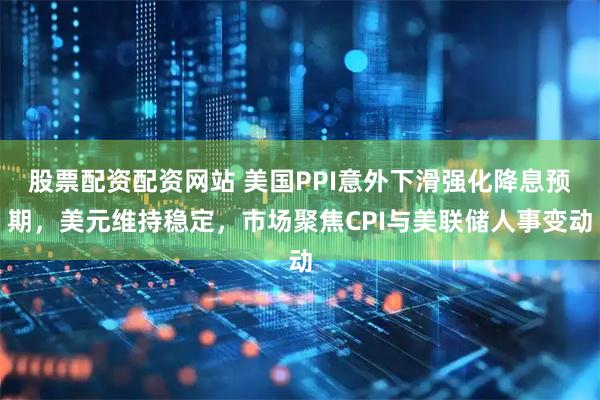 股票配资配资网站 美国PPI意外下滑强化降息预期，美元维持稳定，市场聚焦CPI与美联储人事变动