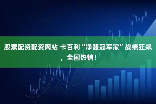 股票配资配资网站 卡百利“净醛冠军家”战绩狂飙，全国热销！