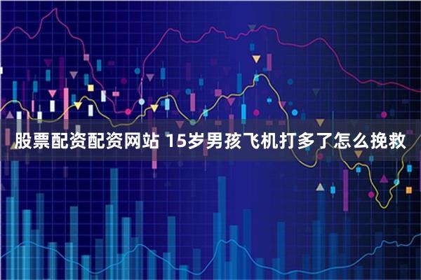 股票配资配资网站 15岁男孩飞机打多了怎么挽救