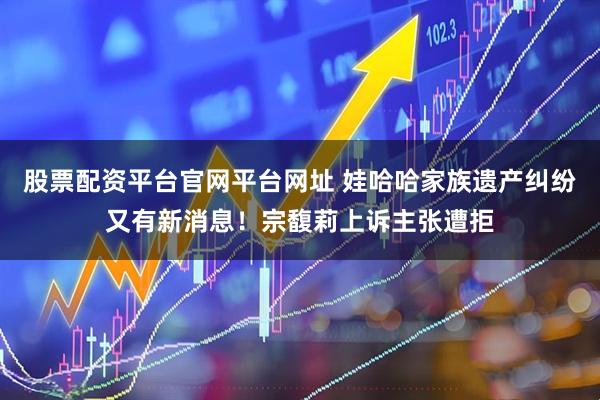 股票配资平台官网平台网址 娃哈哈家族遗产纠纷又有新消息！宗馥莉上诉主张遭拒